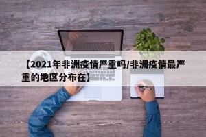 【2021年非洲疫情严重吗/非洲疫情最严重的地区分布在】