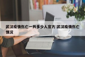 武汉疫情伤亡一共多少人官方:武汉疫情伤亡情况