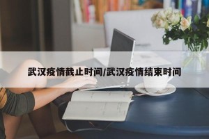 武汉疫情截止时间/武汉疫情结束时间
