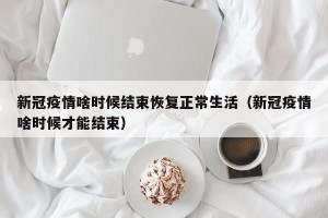 新冠疫情啥时候结束恢复正常生活（新冠疫情啥时候才能结束）