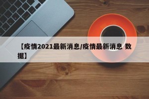 【疫情2021最新消息/疫情最新消息 数据】