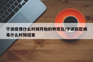 宁波疫情什么时候开始的啊现在/宁波新冠病毒什么时候结束