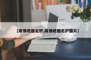 【疫情地图出炉,疫情地图出炉图片】