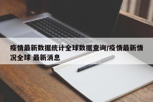 疫情最新数据统计全球数据查询/疫情最新情况全球 最新消息
