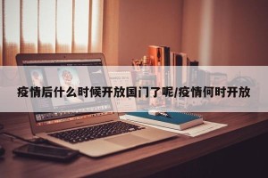 疫情后什么时候开放国门了呢/疫情何时开放