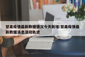 甘肃疫情最新数据情况今天新增:甘肃疫情最新数据消息活动轨迹