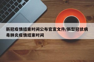 新冠疫情结束时间公布官宣文件/新型冠状病毒肺炎疫情结束时间