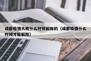 成都疫情大概什么时候解除的（成都疫情什么时候才能解除）