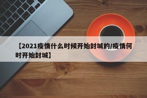 【2021疫情什么时候开始封城的/疫情何时开始封城】