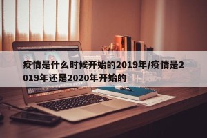 疫情是什么时候开始的2019年/疫情是2019年还是2020年开始的