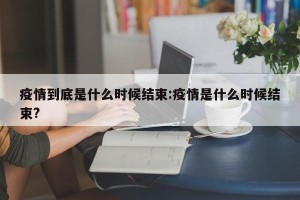 疫情到底是什么时候结束:疫情是什么时候结束?