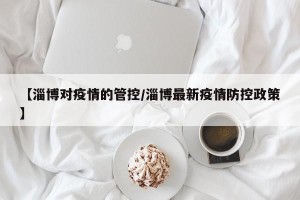 【淄博对疫情的管控/淄博最新疫情防控政策】