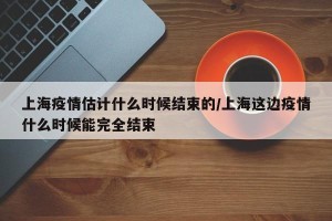 上海疫情估计什么时候结束的/上海这边疫情什么时候能完全结束