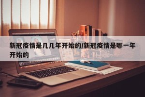 新冠疫情是几几年开始的/新冠疫情是哪一年开始的