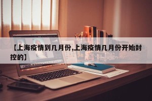 【上海疫情到几月份,上海疫情几月份开始封控的】