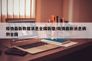 疫情最新数据消息全国新增/疫情最新消息病例全国