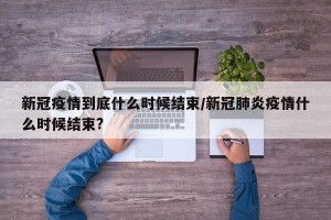 新冠疫情到底什么时候结束/新冠肺炎疫情什么时候结束?