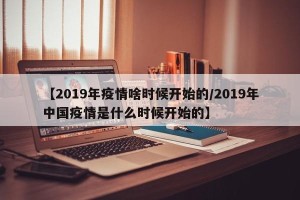 【2019年疫情啥时候开始的/2019年中国疫情是什么时候开始的】