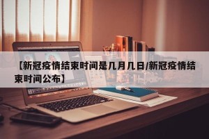 【新冠疫情结束时间是几月几日/新冠疫情结束时间公布】