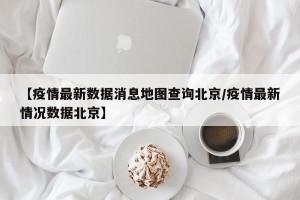 【疫情最新数据消息地图查询北京/疫情最新情况数据北京】