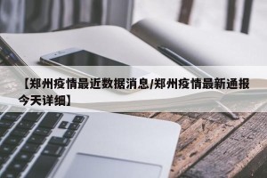 【郑州疫情最近数据消息/郑州疫情最新通报今天详细】