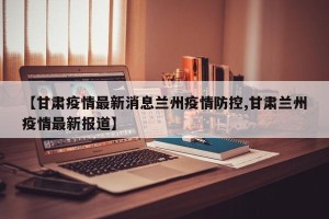 【甘肃疫情最新消息兰州疫情防控,甘肃兰州疫情最新报道】