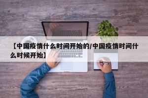 【中国疫情什么时间开始的/中国疫情时间什么时候开始】
