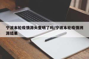宁波本轮疫情源头查明了吗/宁波本轮疫情溯源结果