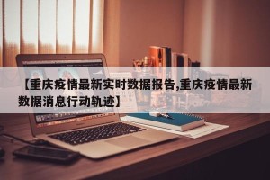 【重庆疫情最新实时数据报告,重庆疫情最新数据消息行动轨迹】