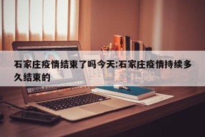 石家庄疫情结束了吗今天:石家庄疫情持续多久结束的