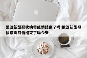 武汉新型冠状病毒疫情结束了吗:武汉新型冠状病毒疫情结束了吗今天