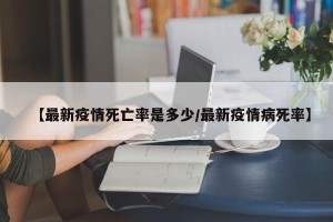 【最新疫情死亡率是多少/最新疫情病死率】