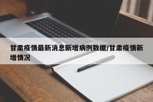 甘肃疫情最新消息新增病例数据/甘肃疫情新增情况