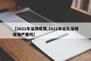 【2021年淄博疫情,2021年山东淄博疫情严重吗】