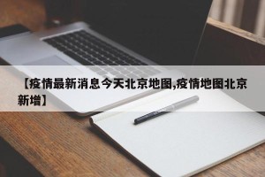 【疫情最新消息今天北京地图,疫情地图北京新增】