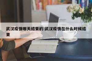 武汉疫情哪天结束的:武汉疫情在什么时候结束