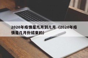 2020年疫情是几月到几月（2020年疫情是几月份结束的）