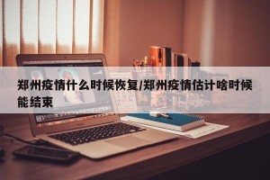 郑州疫情什么时候恢复/郑州疫情估计啥时候能结束