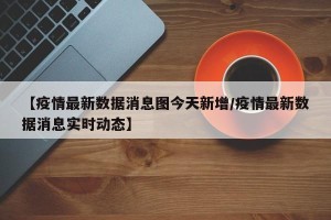 【疫情最新数据消息图今天新增/疫情最新数据消息实时动态】