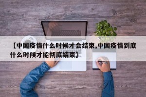 【中国疫情什么时候才会结束,中国疫情到底什么时候才能彻底结束】