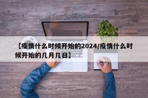 【疫情什么时候开始的2024/疫情什么时候开始的几月几日】