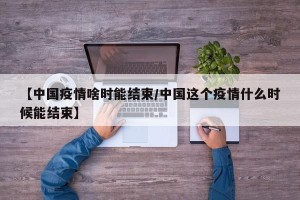 【中国疫情啥时能结束/中国这个疫情什么时候能结束】