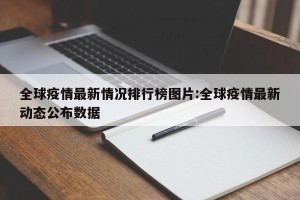 全球疫情最新情况排行榜图片:全球疫情最新动态公布数据